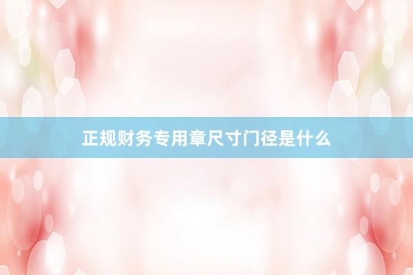 正规财务专用章尺寸门径是什么